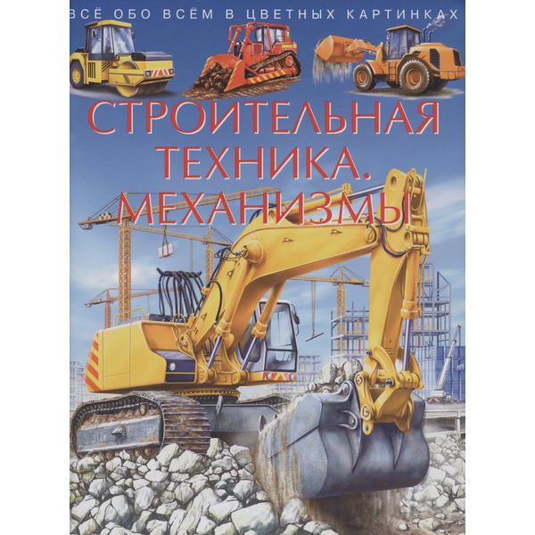Строительная техника. Механизмы. Все обо всем в цветных картинках
